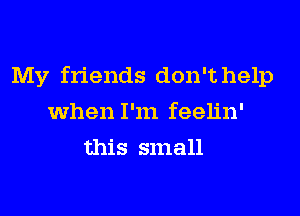 My friends don't help
when I'm feelin'
this small