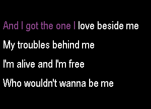 And I got the one I love beside me

My troubles behind me
I'm alive and I'm free

Who wouldn't wanna be me