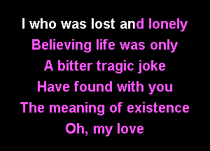 I who was lost and lonely
Believing life was only
A bitter tragic joke
Have found with you
The meaning of existence
Oh, my love