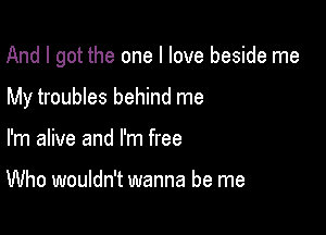 And I got the one I love beside me

My troubles behind me
I'm alive and I'm free

Who wouldn't wanna be me