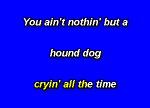 You ain't nothin' but a

hound dog

cryin' an the time