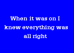 When it was on I

knew everything was
all right