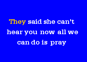 They said she can't
hear you now all we
can do is pray