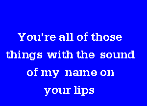 You're all of those
things with the sound
of my name on
yourhps