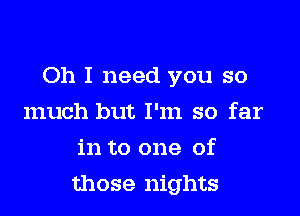 Oh I need you so
much but I'm so far
in to one of

those nights