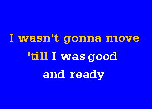 I wasn't gonna move

'till I was good

and ready