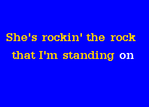 She's rockin' the rock
that I'm standing on