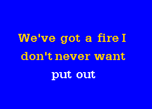 We've got a fireI

don't never want
put out