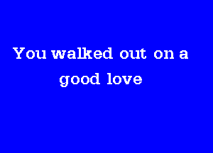 You walked out on a

good love