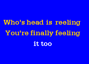 Who's head is reeling
You're finally feeling
it too