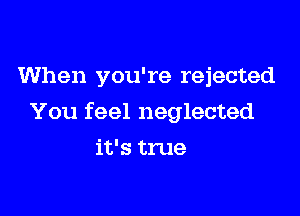 When you're rejected

You feel neglected

it's true