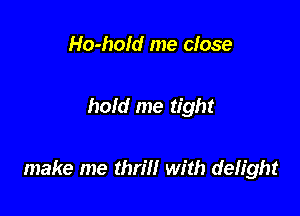 Ho-hold me close

hold me tight

make me thrm with defight