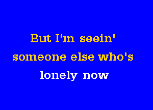 But I'm seein'
someone else who's

lonely now