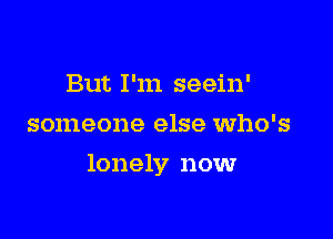 But I'm seein'
someone else who's

lonely now