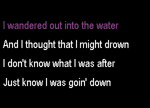 I wandered out into the water
And I thought that I might drown

I don't know what I was after

Just know I was goin' down