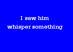 I saw him

whisper something