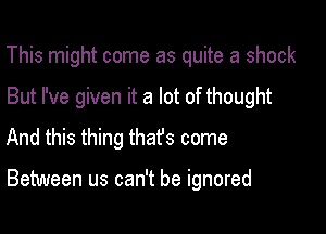 This might come as quite a shock
But I've given it a lot of thought
And this thing that's come

Between us can't be ignored