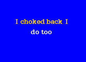 I choked back I

do too
