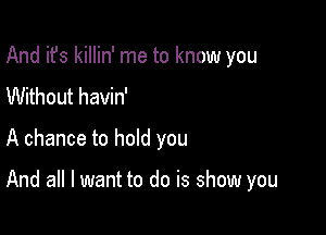 And it's killin' me to know you
Without havin'

A chance to hold you

And all I want to do is show you