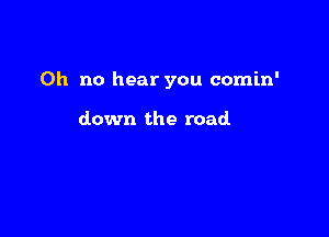 Oh no hear you comin'

down the road