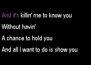 And it's killin' me to know you
Without havin'

A chance to hold you

And all I want to do is show you