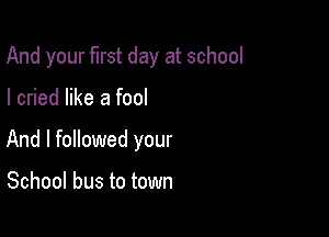 And your first day at school

I cried like a fool

And I followed your

School bus to town