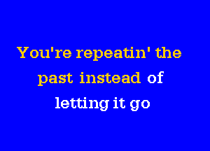 You're repeatin' the
past instead of

letting it go