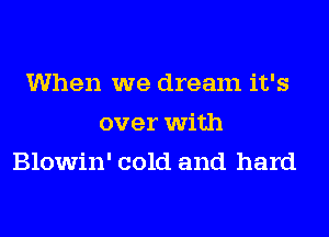 When we dream it's
over with
Blowin' cold and hard