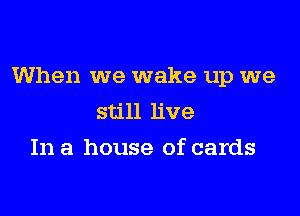 When we wake up we

still live
In a house of cards