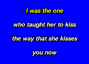 I was the one

who taught her to kiss

the way that she kisses

you now