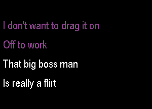 I don't want to drag it on

OFf to work
That big boss man
Is really a flirt