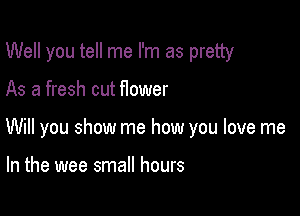 Well you tell me I'm as pretty

As a fresh cut Hower

Will you show me how you love me

In the wee small hours