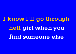 I know I'll go through
hell girl when you
find someone else