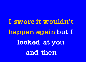 I swore it wouldn't
happen again but I
looked at you
and then