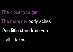 The closer you get

The more my body aches

One little stare from you

Is all it takes