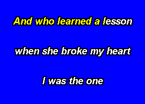 And who learned a lesson

when she broke my heart

I was the one