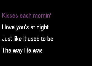 Kisses each mornin'
I love you's at night

Just like it used to be

The way life was