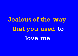 J ealous of the way

that you used to
love me