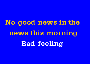 No good news in the
news this morning
Bad feeling