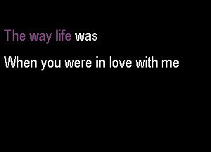 The way life was

When you were in love with me