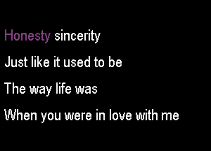 Honesty sincerity

Just like it used to be
The way life was

When you were in love with me