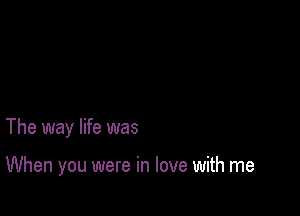 The way life was

When you were in love with me