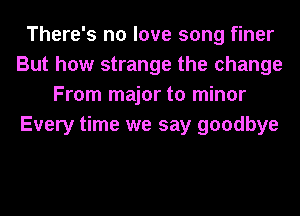 There's no love song finer
But how strange the change
From major to minor
Every time we say goodbye