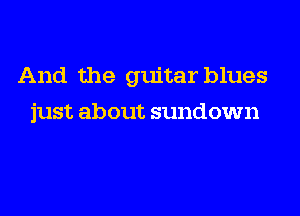 And the guitar blues
just about sundown