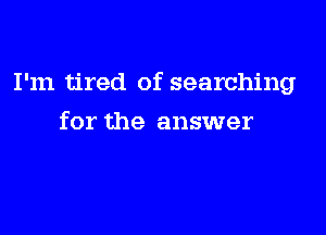 I'm tired of searching

for the answer