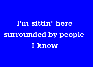 I'm sittin' here

surrounded by people

I know