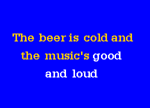 The beer is cold and

the music's good

and loud