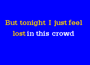 But tonight I just feel

lost in this crowd