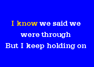 I know we said we
were through
But I keep holding on