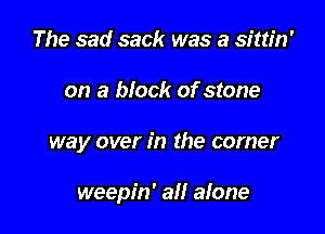 The sad sack was a sittin'

on a block of stone

way over in the corner

weepin' all alone